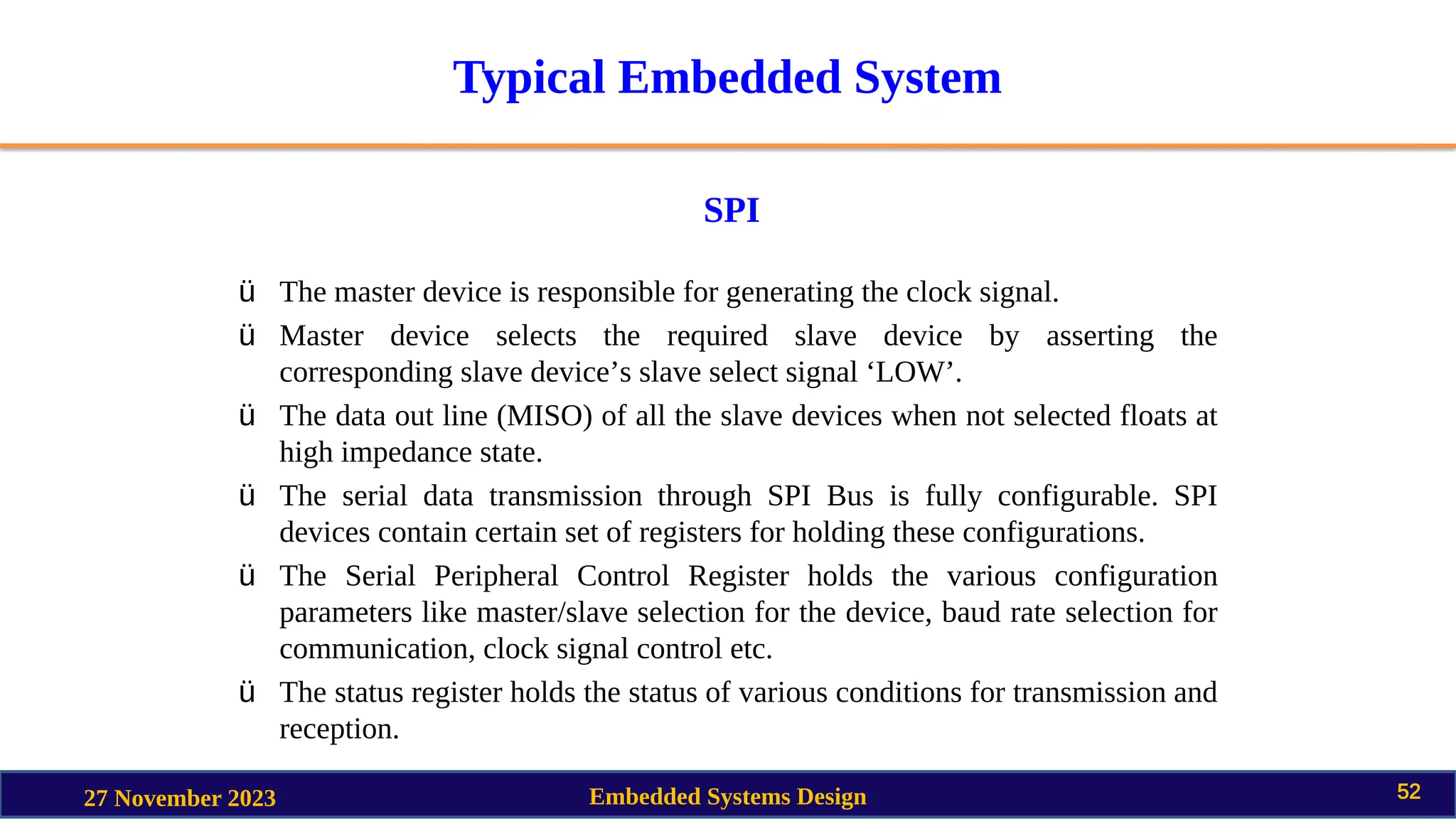 Typical Embedded System
SPI
27 November 2023 Embedded Systems Design 52
ü The master device is responsible for generating the clock signal.
ü Master device selects the required slave device by asserting the
corresponding slave device’s slave select signal ‘LOW’.
ü The data out line (MISO) of all the slave devices when not selected floats at
high impedance state.
ü The serial data transmission through SPI Bus is fully configurable. SPI
devices contain certain set of registers for holding these configurations.
ü The Serial Peripheral Control Register holds the various configuration
parameters like master/slave selection for the device, baud rate selection for
communication, clock signal control etc.
ü The status register holds the status of various conditions for transmission and
reception.
 