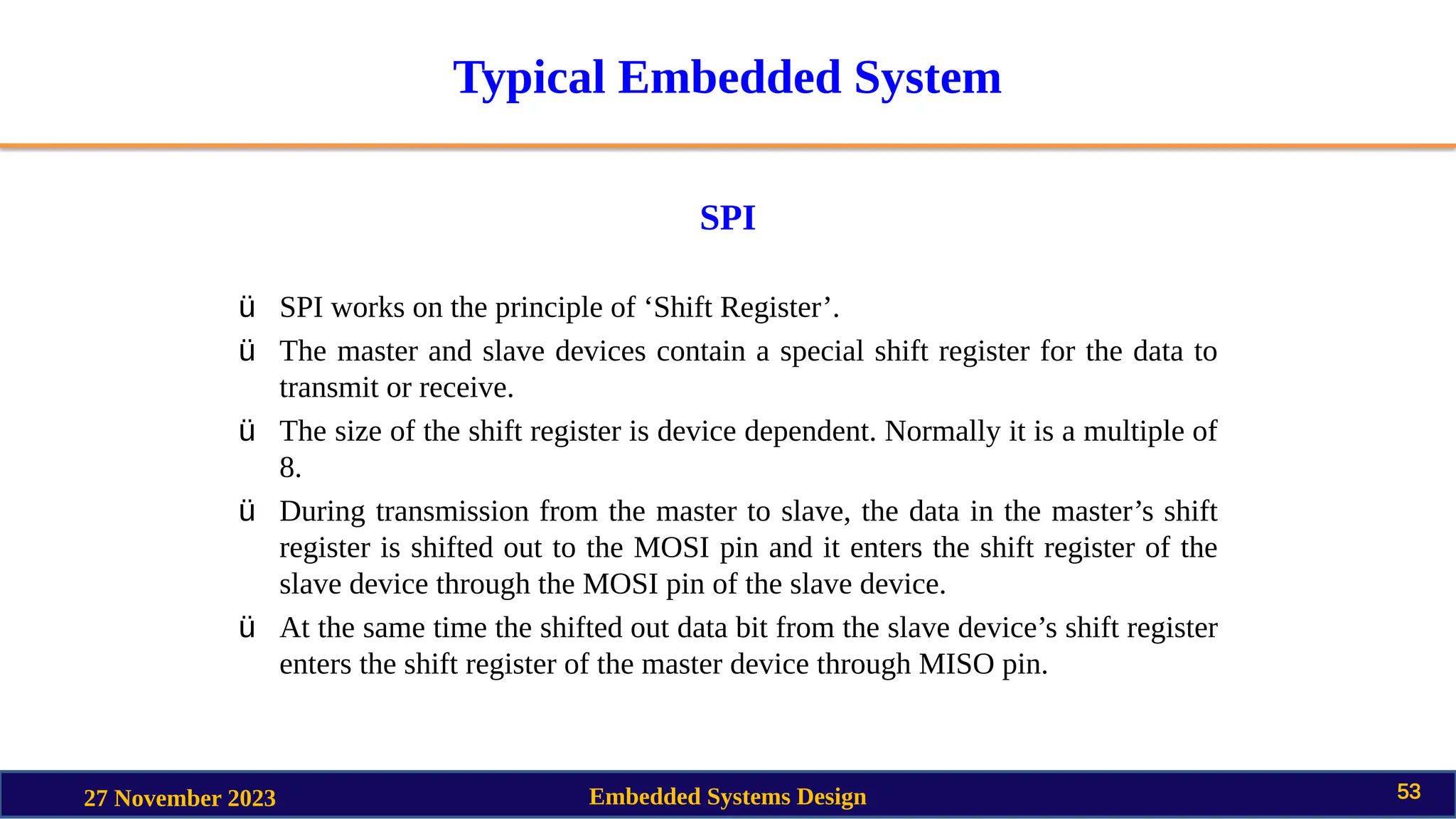 Typical Embedded System
SPI
27 November 2023 Embedded Systems Design 53
ü SPI works on the principle of ‘Shift Register’.
ü The master and slave devices contain a special shift register for the data to
transmit or receive.
ü The size of the shift register is device dependent. Normally it is a multiple of
8.
ü During transmission from the master to slave, the data in the master’s shift
register is shifted out to the MOSI pin and it enters the shift register of the
slave device through the MOSI pin of the slave device.
ü At the same time the shifted out data bit from the slave device’s shift register
enters the shift register of the master device through MISO pin.
 