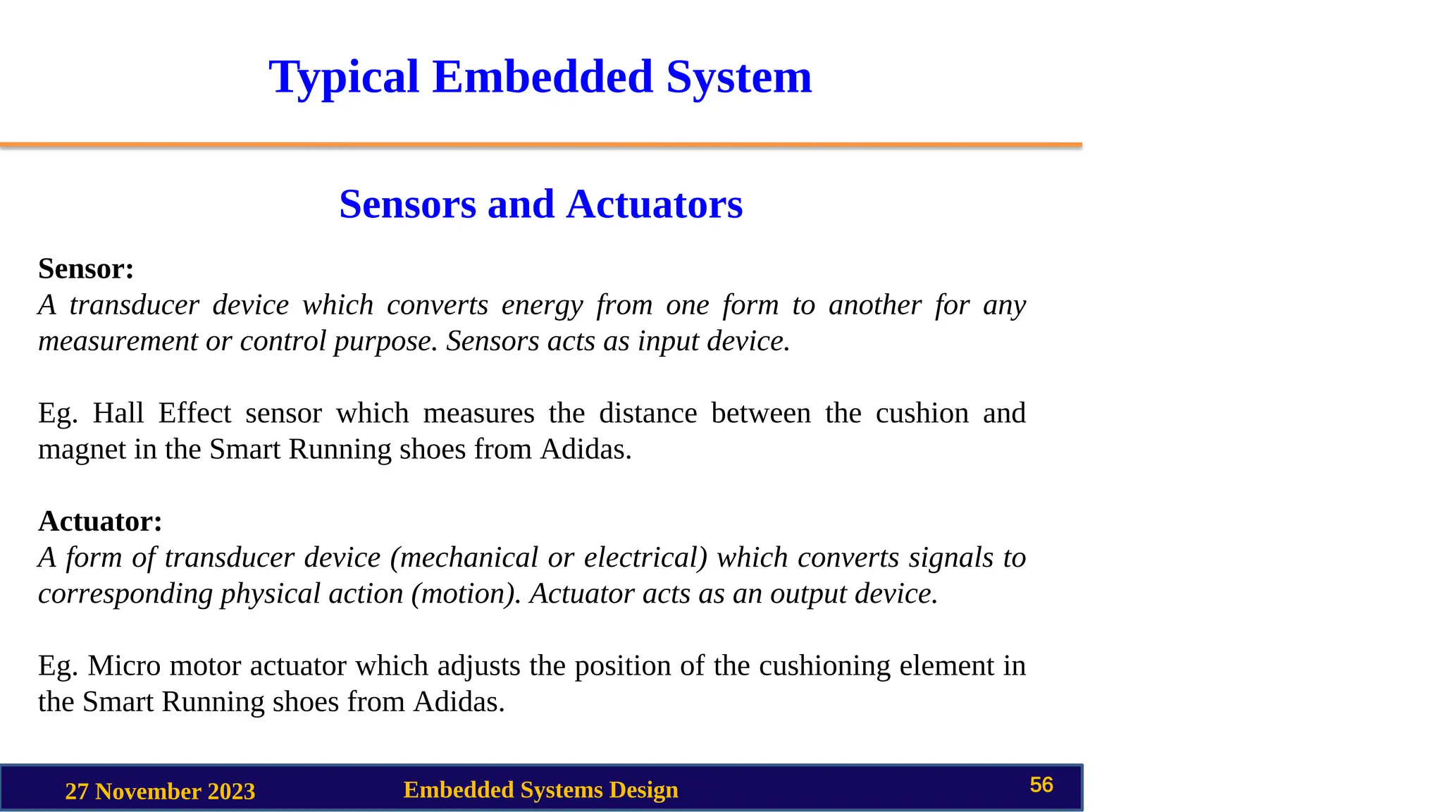 Typical Embedded System
Sensors and Actuators
27 November 2023 Embedded Systems Design 56
Sensor:
A transducer device which converts energy from one form to another for any
measurement or control purpose. Sensors acts as input device.
Eg. Hall Effect sensor which measures the distance between the cushion and
magnet in the Smart Running shoes from Adidas.
Actuator:
A form of transducer device (mechanical or electrical) which converts signals to
corresponding physical action (motion). Actuator acts as an output device.
Eg. Micro motor actuator which adjusts the position of the cushioning element in
the Smart Running shoes from Adidas.
 