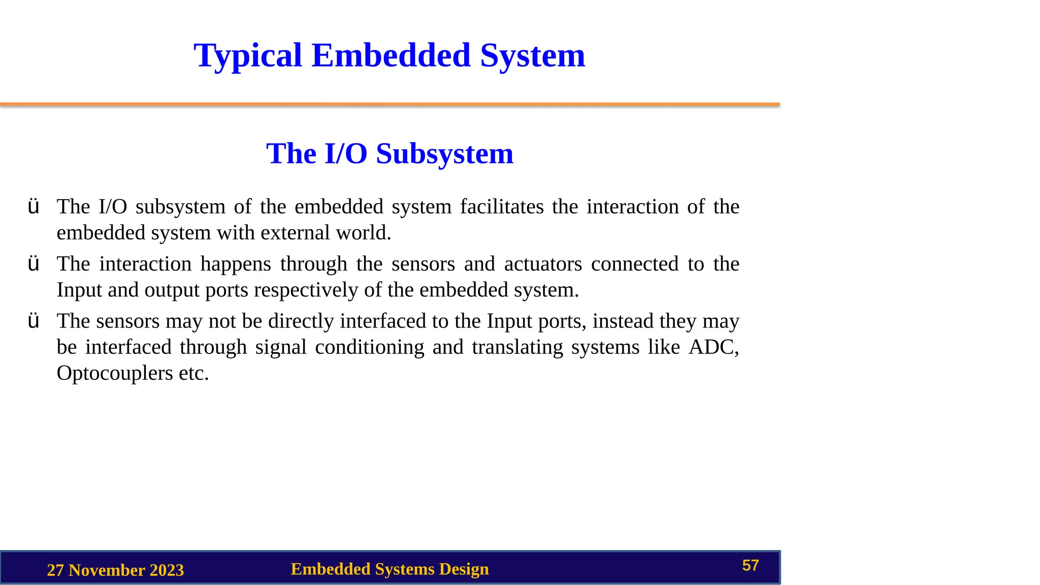 Typical Embedded System
The I/O Subsystem
27 November 2023 Embedded Systems Design 57
ü The I/O subsystem of the embedded system facilitates the interaction of the
embedded system with external world.
ü The interaction happens through the sensors and actuators connected to the
Input and output ports respectively of the embedded system.
ü The sensors may not be directly interfaced to the Input ports, instead they may
be interfaced through signal conditioning and translating systems like ADC,
Optocouplers etc.
 