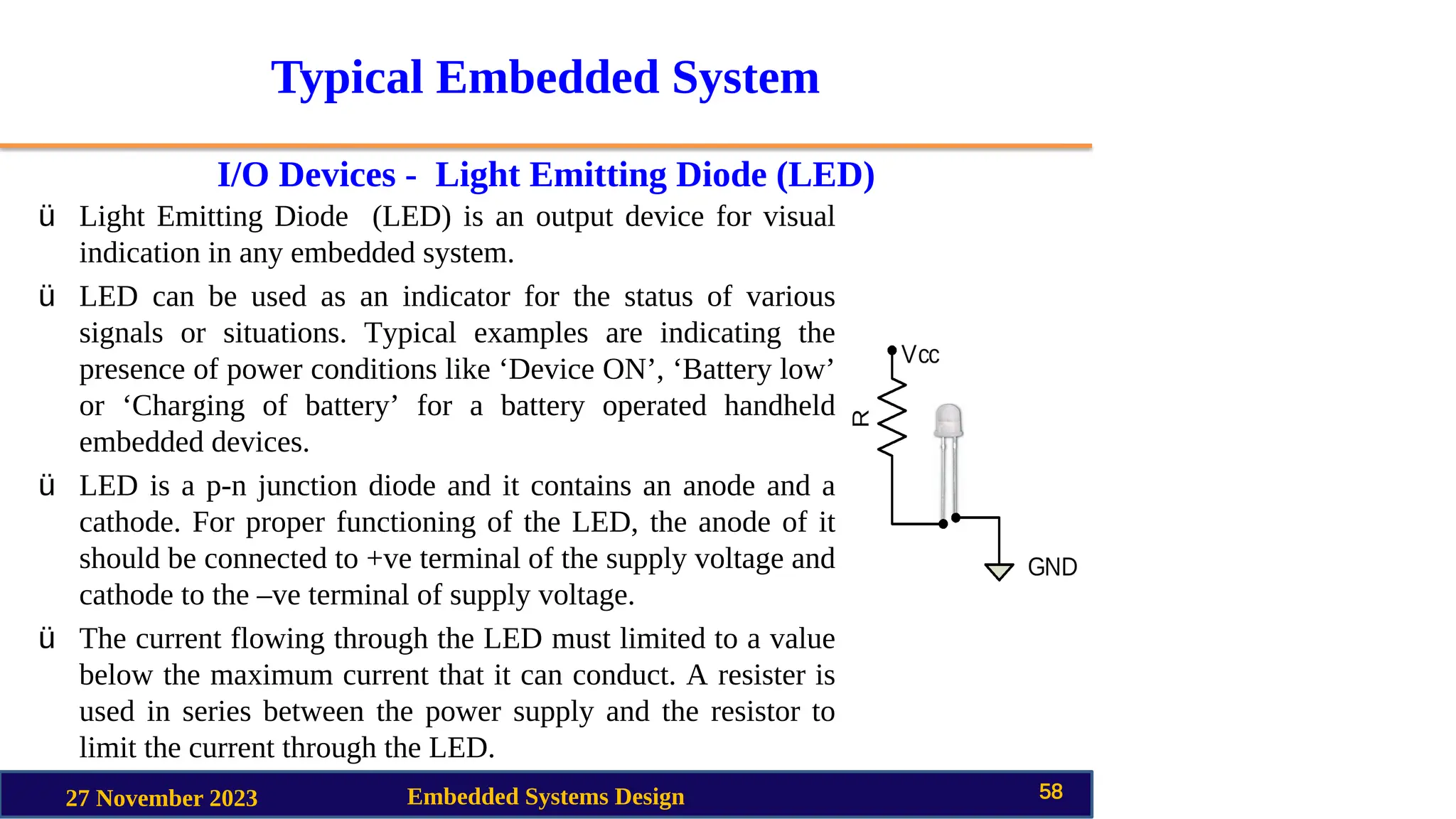 Typical Embedded System
I/O Devices - Light Emitting Diode (LED)
27 November 2023 Embedded Systems Design 58
ü Light Emitting Diode (LED) is an output device for visual
indication in any embedded system.
ü LED can be used as an indicator for the status of various
signals or situations. Typical examples are indicating the
presence of power conditions like ‘Device ON’, ‘Battery low’
or ‘Charging of battery’ for a battery operated handheld
embedded devices.
ü LED is a p-n junction diode and it contains an anode and a
cathode. For proper functioning of the LED, the anode of it
should be connected to +ve terminal of the supply voltage and
cathode to the –ve terminal of supply voltage.
ü The current flowing through the LED must limited to a value
below the maximum current that it can conduct. A resister is
used in series between the power supply and the resistor to
limit the current through the LED.
 
