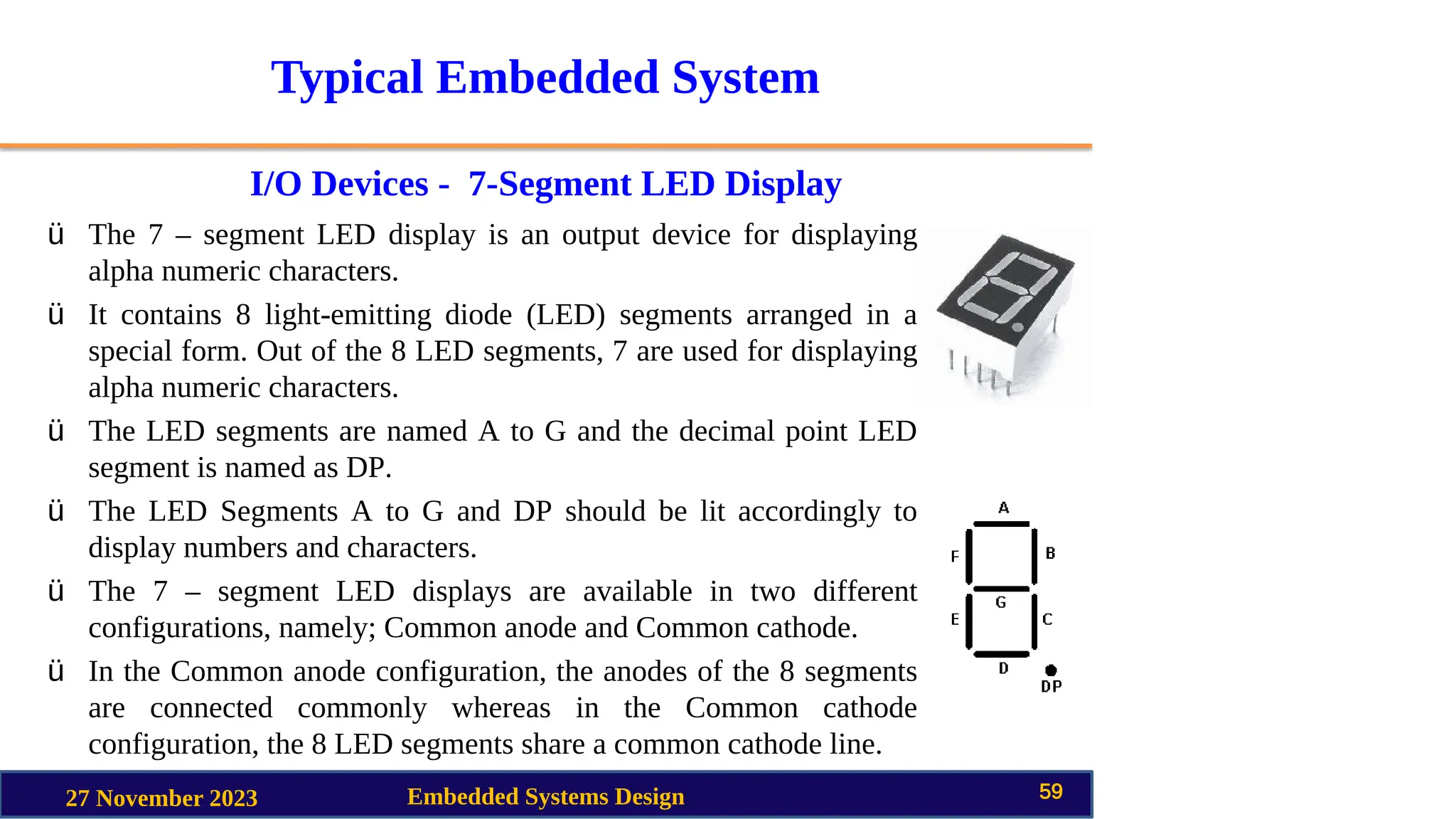 Typical Embedded System
I/O Devices - 7-Segment LED Display
27 November 2023 Embedded Systems Design 59
ü The 7 – segment LED display is an output device for displaying
alpha numeric characters.
ü It contains 8 light-emitting diode (LED) segments arranged in a
special form. Out of the 8 LED segments, 7 are used for displaying
alpha numeric characters.
ü The LED segments are named A to G and the decimal point LED
segment is named as DP.
ü The LED Segments A to G and DP should be lit accordingly to
display numbers and characters.
ü The 7 – segment LED displays are available in two different
configurations, namely; Common anode and Common cathode.
ü In the Common anode configuration, the anodes of the 8 segments
are connected commonly whereas in the Common cathode
configuration, the 8 LED segments share a common cathode line.
 