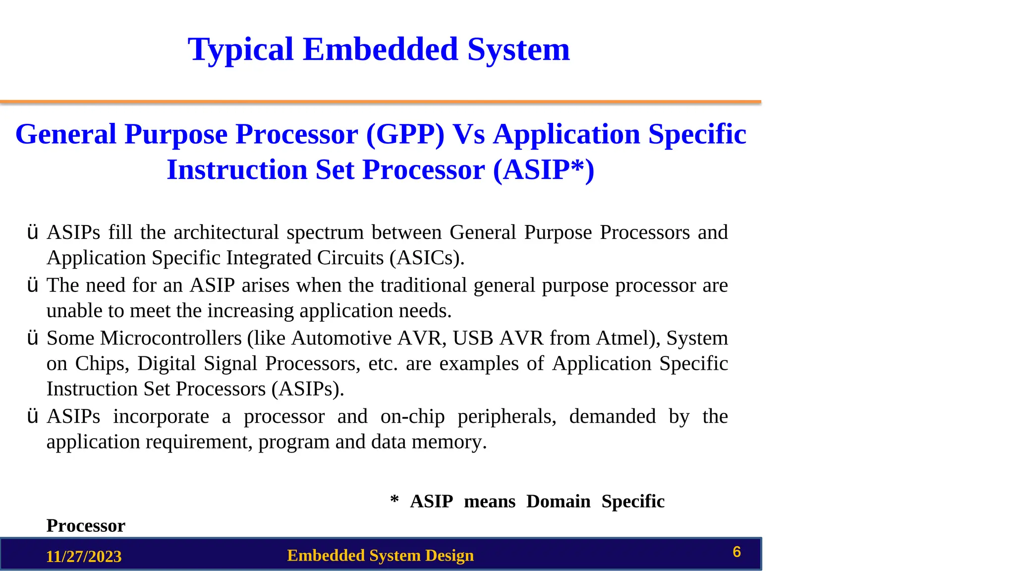 Typical Embedded System
General Purpose Processor (GPP) Vs Application Specific
Instruction Set Processor (ASIP*)
11/27/2023 Embedded System Design 6
ü ASIPs fill the architectural spectrum between General Purpose Processors and
Application Specific Integrated Circuits (ASICs).
ü The need for an ASIP arises when the traditional general purpose processor are
unable to meet the increasing application needs.
ü Some Microcontrollers (like Automotive AVR, USB AVR from Atmel), System
on Chips, Digital Signal Processors, etc. are examples of Application Specific
Instruction Set Processors (ASIPs).
ü ASIPs incorporate a processor and on-chip peripherals, demanded by the
application requirement, program and data memory.
* ASIP means Domain Specific
Processor
 
