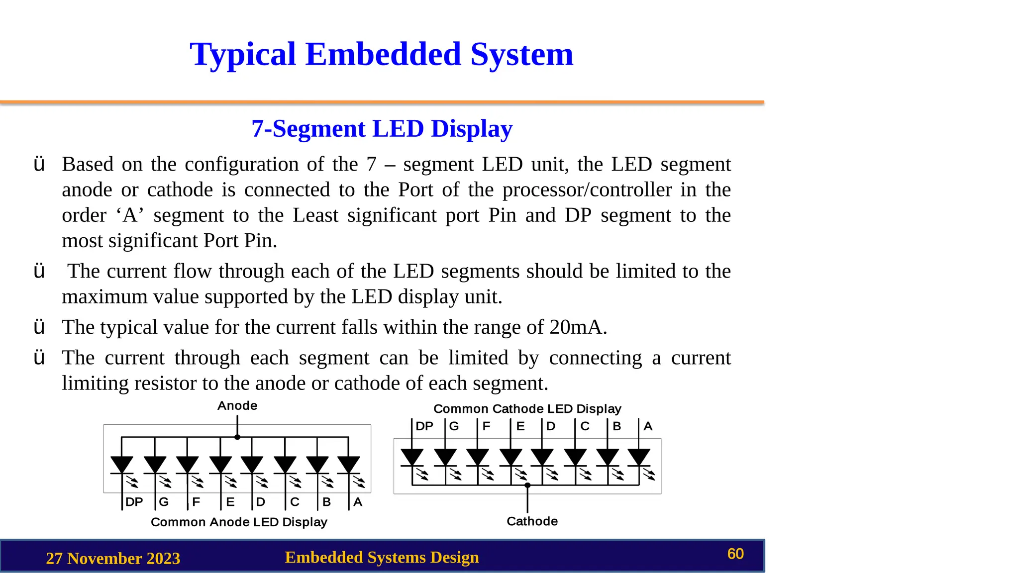Typical Embedded System
7-Segment LED Display
27 November 2023 Embedded Systems Design 60
ü Based on the configuration of the 7 – segment LED unit, the LED segment
anode or cathode is connected to the Port of the processor/controller in the
order ‘A’ segment to the Least significant port Pin and DP segment to the
most significant Port Pin.
ü The current flow through each of the LED segments should be limited to the
maximum value supported by the LED display unit.
ü The typical value for the current falls within the range of 20mA.
ü The current through each segment can be limited by connecting a current
limiting resistor to the anode or cathode of each segment.
 