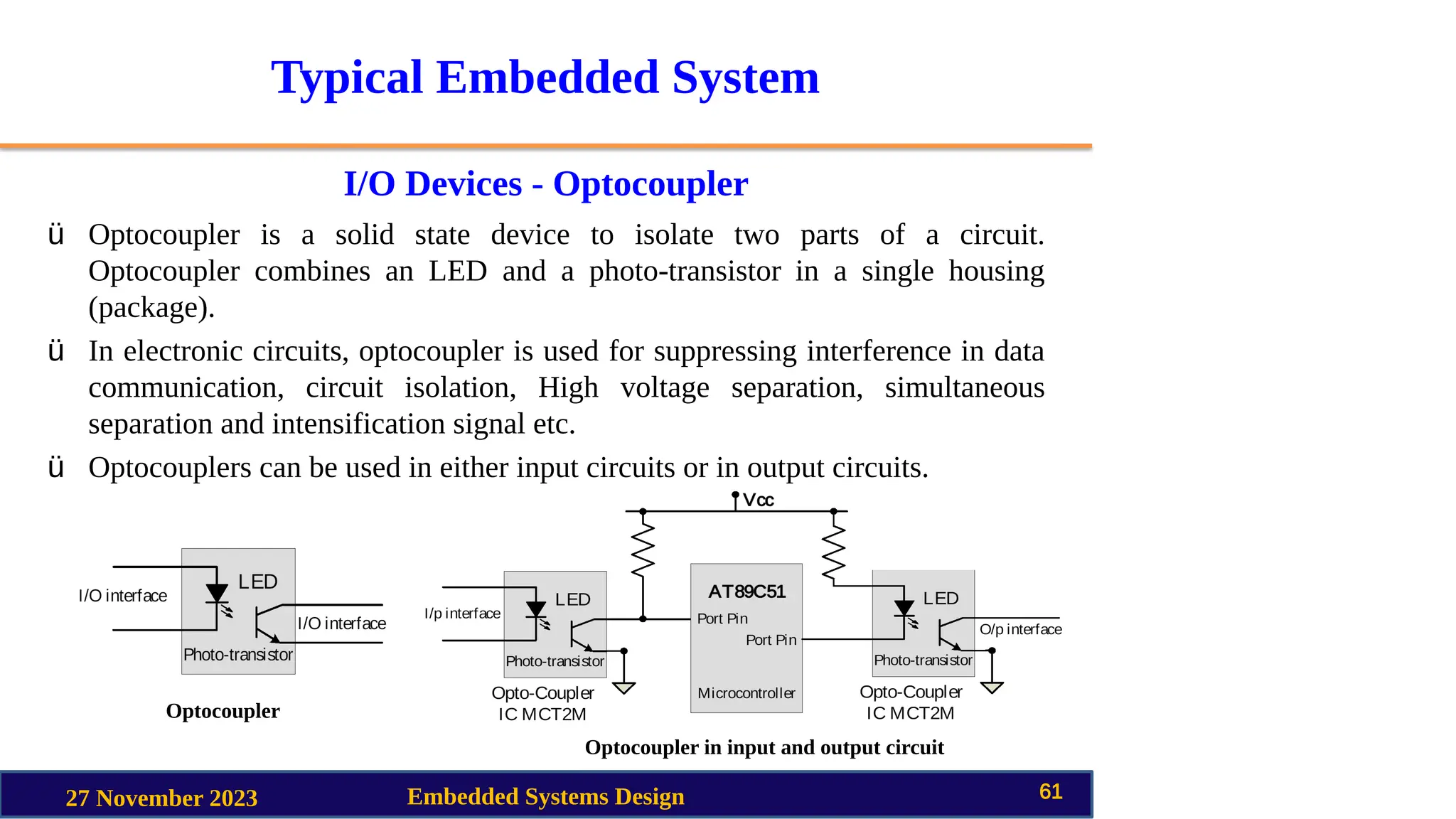 Typical Embedded System
I/O Devices - Optocoupler
27 November 2023 Embedded Systems Design 61
ü Optocoupler is a solid state device to isolate two parts of a circuit.
Optocoupler combines an LED and a photo-transistor in a single housing
(package).
ü In electronic circuits, optocoupler is used for suppressing interference in data
communication, circuit isolation, High voltage separation, simultaneous
separation and intensification signal etc.
ü Optocouplers can be used in either input circuits or in output circuits.
Optocoupler
Optocoupler in input and output circuit
 