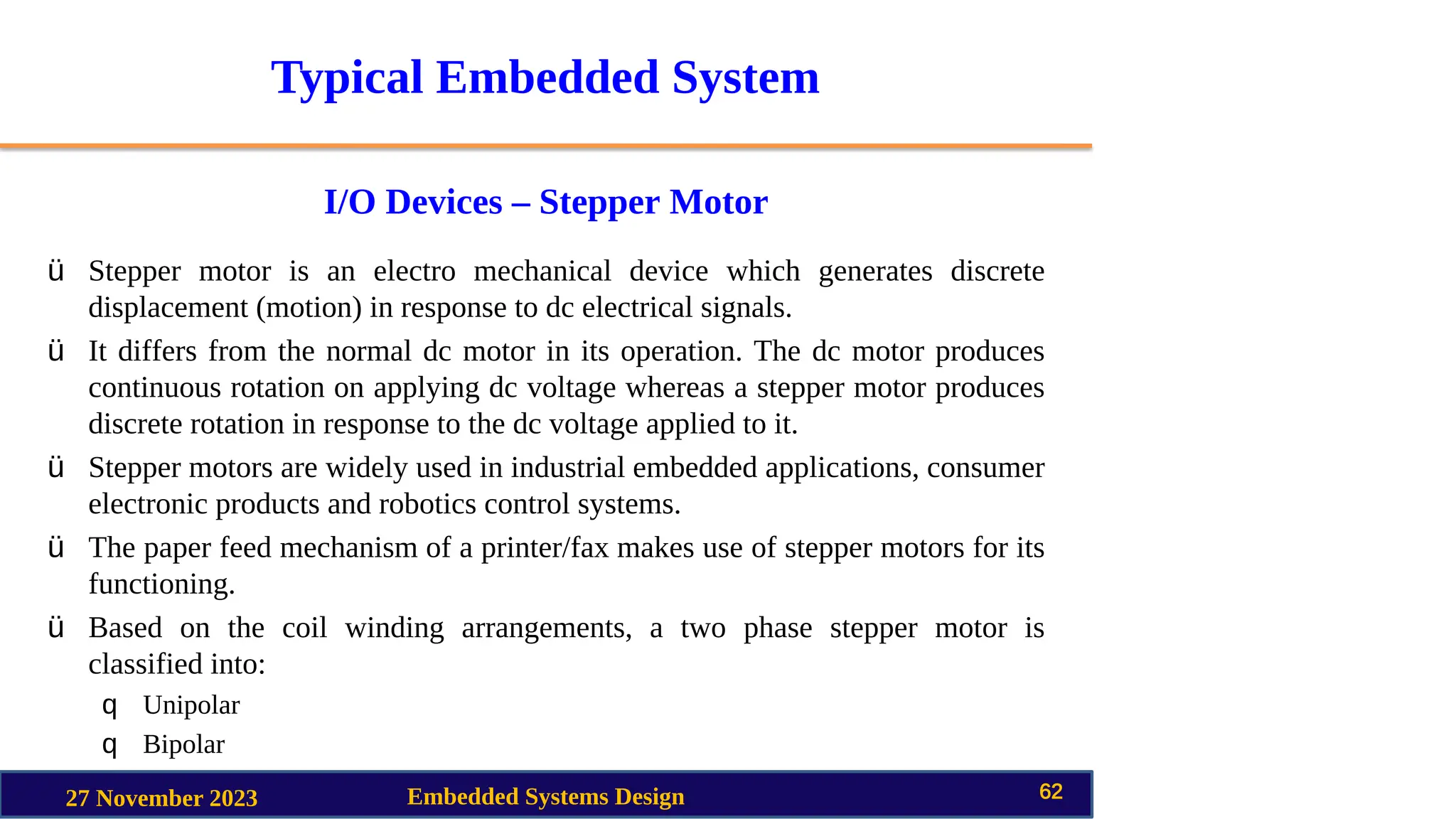 Typical Embedded System
I/O Devices – Stepper Motor
27 November 2023 Embedded Systems Design 62
ü Stepper motor is an electro mechanical device which generates discrete
displacement (motion) in response to dc electrical signals.
ü It differs from the normal dc motor in its operation. The dc motor produces
continuous rotation on applying dc voltage whereas a stepper motor produces
discrete rotation in response to the dc voltage applied to it.
ü Stepper motors are widely used in industrial embedded applications, consumer
electronic products and robotics control systems.
ü The paper feed mechanism of a printer/fax makes use of stepper motors for its
functioning.
ü Based on the coil winding arrangements, a two phase stepper motor is
classified into:
q Unipolar
q Bipolar
 