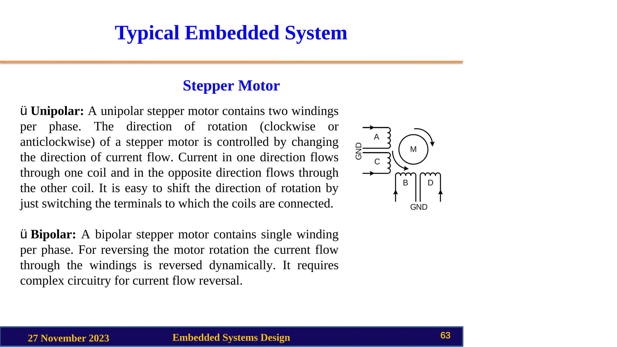 Typical Embedded System
Stepper Motor
27 November 2023 Embedded Systems Design 63
ü Unipolar: A unipolar stepper motor contains two windings
per phase. The direction of rotation (clockwise or
anticlockwise) of a stepper motor is controlled by changing
the direction of current flow. Current in one direction flows
through one coil and in the opposite direction flows through
the other coil. It is easy to shift the direction of rotation by
just switching the terminals to which the coils are connected.
ü Bipolar: A bipolar stepper motor contains single winding
per phase. For reversing the motor rotation the current flow
through the windings is reversed dynamically. It requires
complex circuitry for current flow reversal.
 