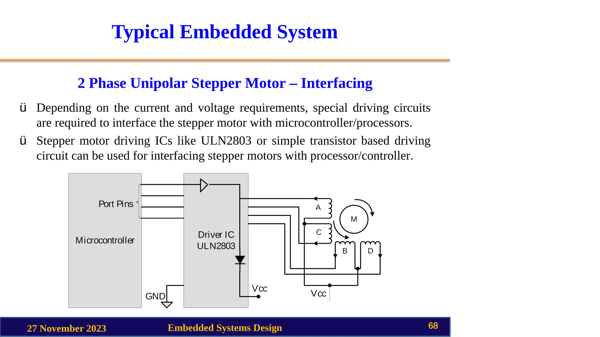 Typical Embedded System
2 Phase Unipolar Stepper Motor – Interfacing
27 November 2023 Embedded Systems Design 68
ü Depending on the current and voltage requirements, special driving circuits
are required to interface the stepper motor with microcontroller/processors.
ü Stepper motor driving ICs like ULN2803 or simple transistor based driving
circuit can be used for interfacing stepper motors with processor/controller.
 