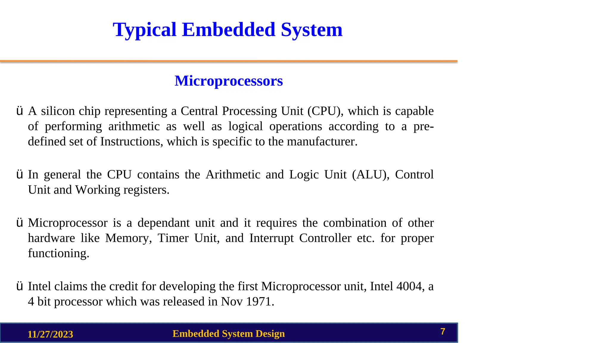 Typical Embedded System
Microprocessors
11/27/2023 Embedded System Design 7
ü A silicon chip representing a Central Processing Unit (CPU), which is capable
of performing arithmetic as well as logical operations according to a pre-
defined set of Instructions, which is specific to the manufacturer.
ü In general the CPU contains the Arithmetic and Logic Unit (ALU), Control
Unit and Working registers.
ü Microprocessor is a dependant unit and it requires the combination of other
hardware like Memory, Timer Unit, and Interrupt Controller etc. for proper
functioning.
ü Intel claims the credit for developing the first Microprocessor unit, Intel 4004, a
4 bit processor which was released in Nov 1971.
 