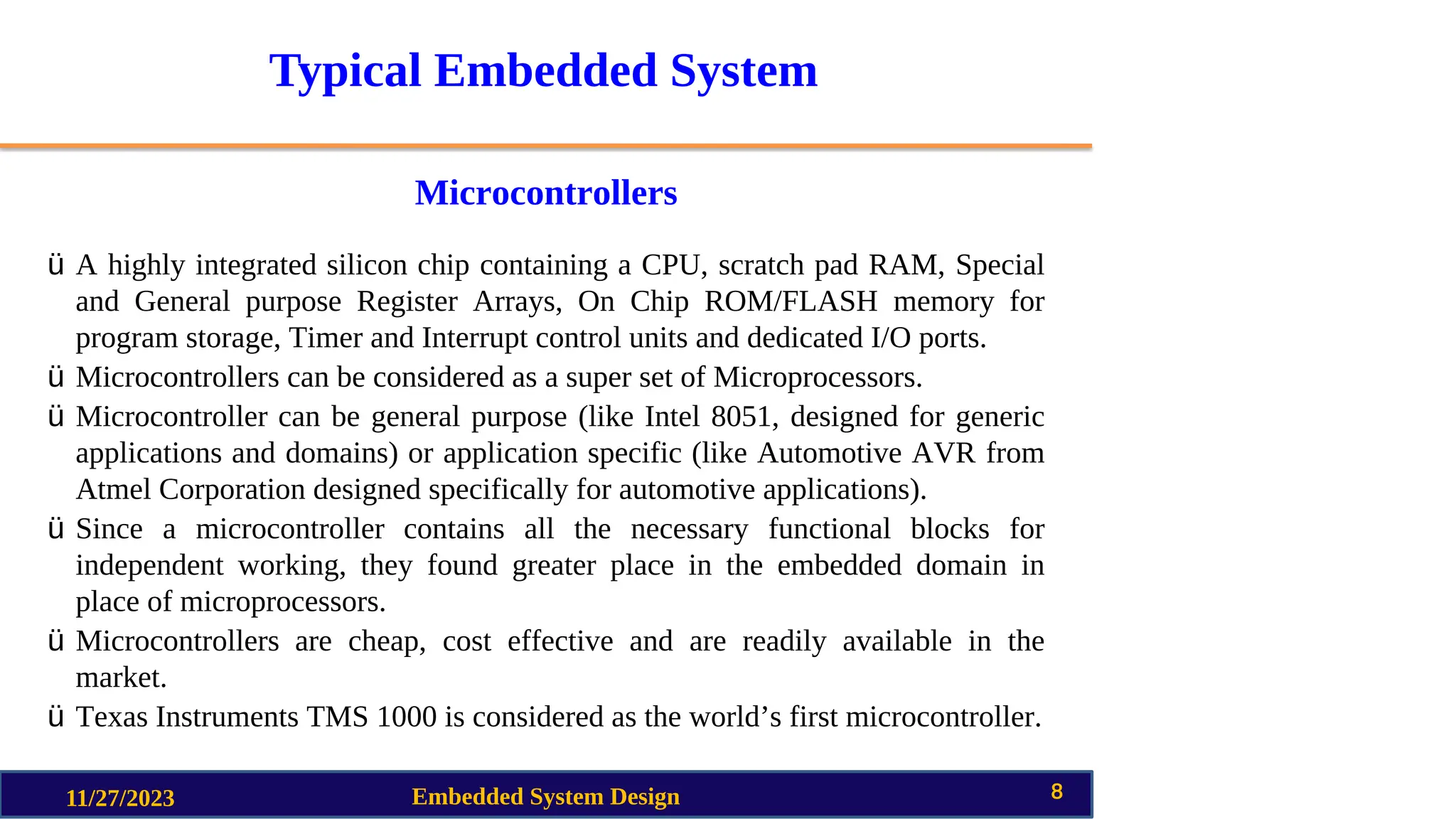 Typical Embedded System
Microcontrollers
11/27/2023 Embedded System Design 8
ü A highly integrated silicon chip containing a CPU, scratch pad RAM, Special
and General purpose Register Arrays, On Chip ROM/FLASH memory for
program storage, Timer and Interrupt control units and dedicated I/O ports.
ü Microcontrollers can be considered as a super set of Microprocessors.
ü Microcontroller can be general purpose (like Intel 8051, designed for generic
applications and domains) or application specific (like Automotive AVR from
Atmel Corporation designed specifically for automotive applications).
ü Since a microcontroller contains all the necessary functional blocks for
independent working, they found greater place in the embedded domain in
place of microprocessors.
ü Microcontrollers are cheap, cost effective and are readily available in the
market.
ü Texas Instruments TMS 1000 is considered as the world’s first microcontroller.
 