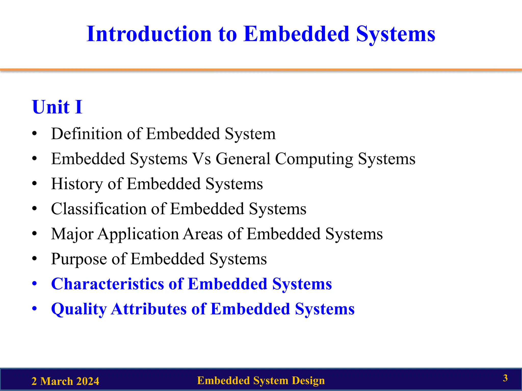 Introduction to Embedded Systems
Unit I
• Definition of Embedded System
• Embedded Systems Vs General Computing Systems
• History of Embedded Systems
• Classification of Embedded Systems
• Major Application Areas of Embedded Systems
• Purpose of Embedded Systems
• Characteristics of Embedded Systems
• Quality Attributes of Embedded Systems
2 March 2024 Embedded System Design 3
 