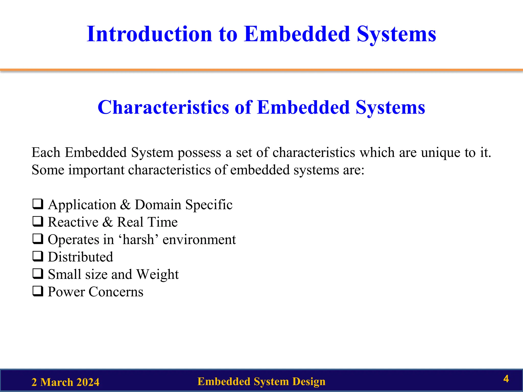 Introduction to Embedded Systems
Characteristics of Embedded Systems
Each Embedded System possess a set of characteristics which are unique to it.
Some important characteristics of embedded systems are:
 Application & Domain Specific
 Reactive & Real Time
 Operates in ‘harsh’ environment
 Distributed
 Small size and Weight
 Power Concerns
2 March 2024 Embedded System Design 4
 