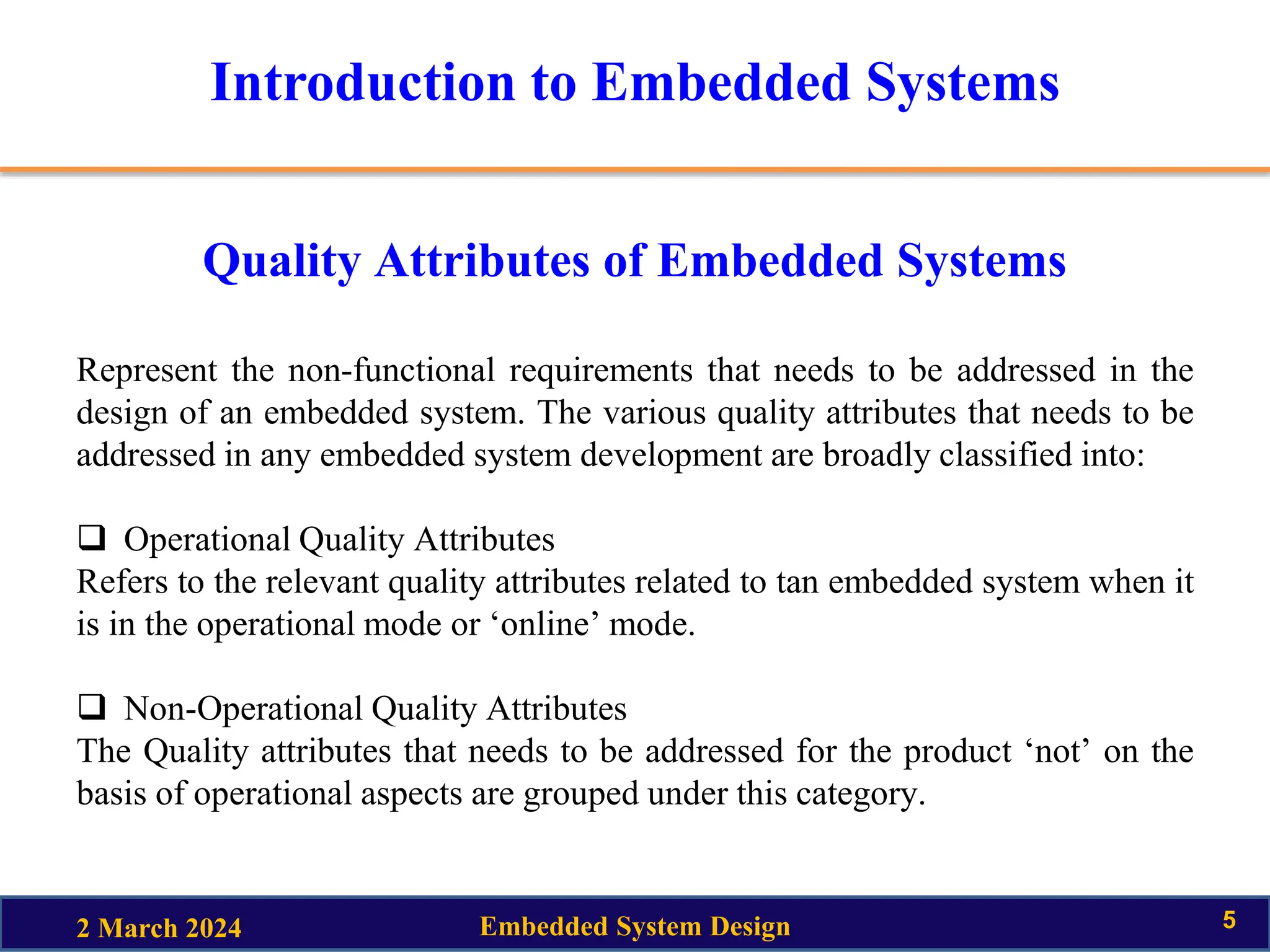 Introduction to Embedded Systems
Quality Attributes of Embedded Systems
Represent the non-functional requirements that needs to be addressed in the
design of an embedded system. The various quality attributes that needs to be
addressed in any embedded system development are broadly classified into:
 Operational Quality Attributes
Refers to the relevant quality attributes related to tan embedded system when it
is in the operational mode or ‘online’ mode.
 Non-Operational Quality Attributes
The Quality attributes that needs to be addressed for the product ‘not’ on the
basis of operational aspects are grouped under this category.
2 March 2024 Embedded System Design 5
 