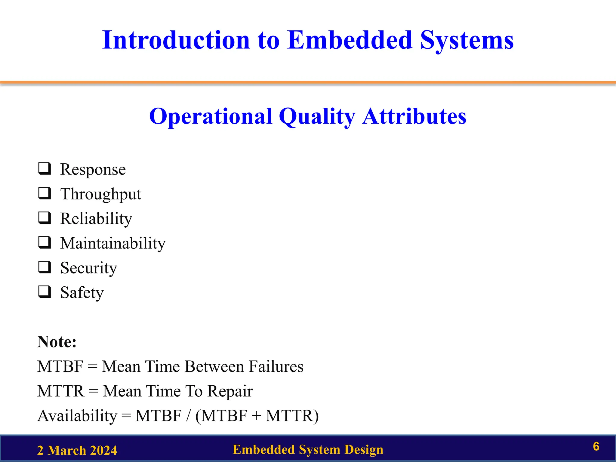 Introduction to Embedded Systems
Operational Quality Attributes
 Response
 Throughput
 Reliability
 Maintainability
 Security
 Safety
Note:
MTBF = Mean Time Between Failures
MTTR = Mean Time To Repair
Availability = MTBF / (MTBF + MTTR)
2 March 2024 Embedded System Design 6
 