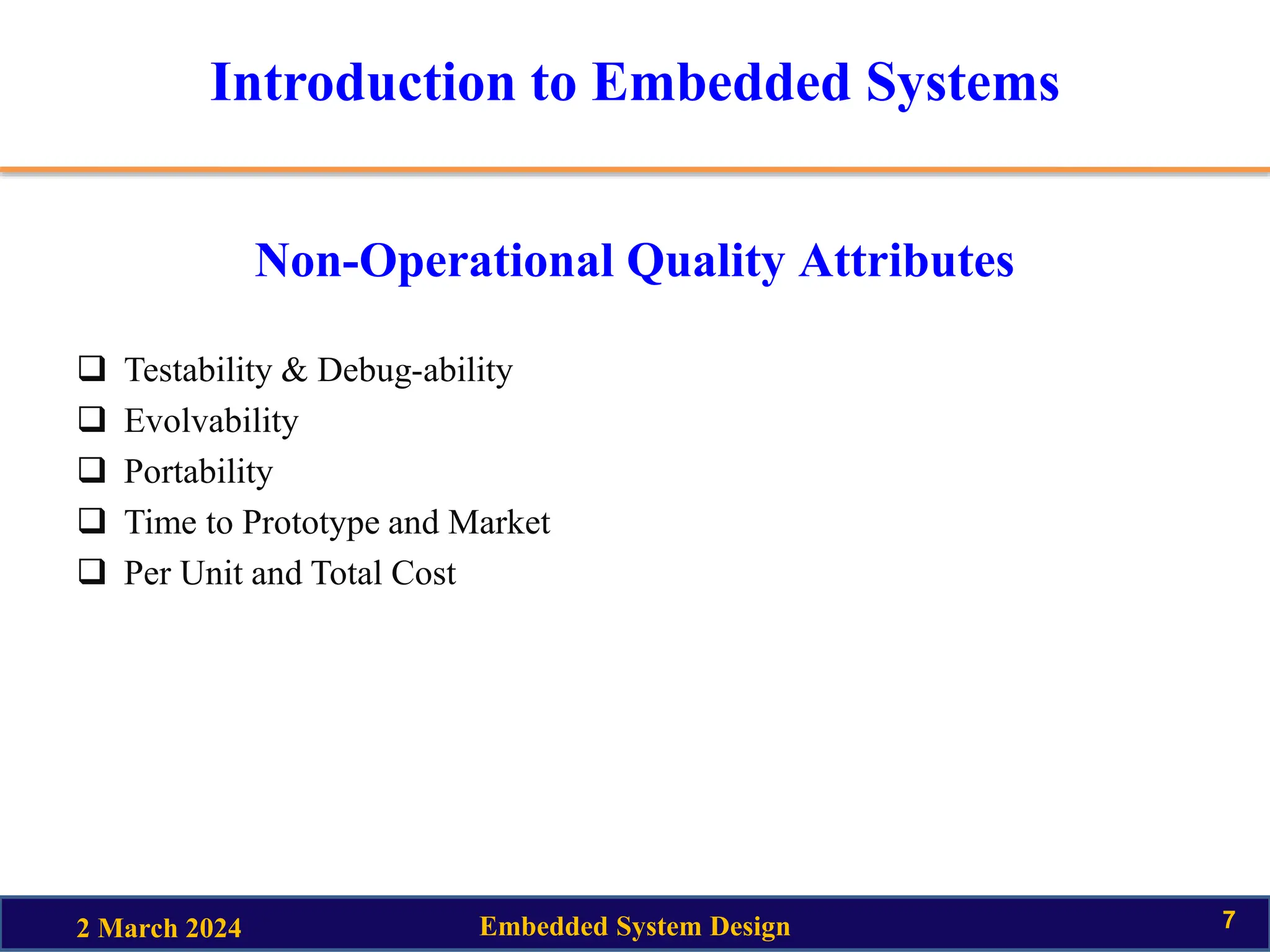 Introduction to Embedded Systems
Non-Operational Quality Attributes
 Testability & Debug-ability
 Evolvability
 Portability
 Time to Prototype and Market
 Per Unit and Total Cost
2 March 2024 Embedded System Design 7
 