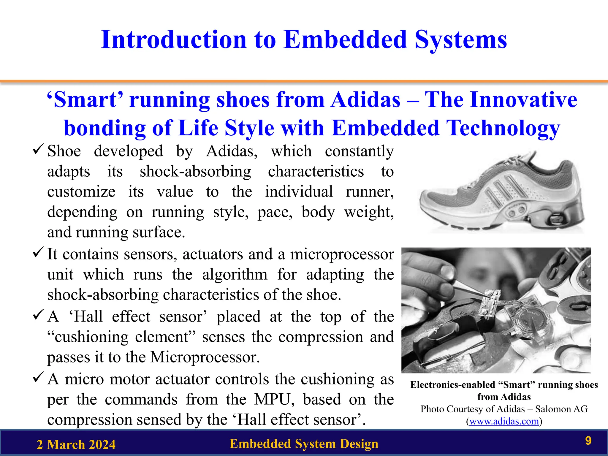 Introduction to Embedded Systems
‘Smart’ running shoes from Adidas – The Innovative
bonding of Life Style with Embedded Technology
2 March 2024 Embedded System Design 9
Shoe developed by Adidas, which constantly
adapts its shock-absorbing characteristics to
customize its value to the individual runner,
depending on running style, pace, body weight,
and running surface.
It contains sensors, actuators and a microprocessor
unit which runs the algorithm for adapting the
shock-absorbing characteristics of the shoe.
A ‘Hall effect sensor’ placed at the top of the
“cushioning element” senses the compression and
passes it to the Microprocessor.
A micro motor actuator controls the cushioning as
per the commands from the MPU, based on the
compression sensed by the ‘Hall effect sensor’.
Electronics-enabled “Smart” running shoes
from Adidas
Photo Courtesy of Adidas – Salomon AG
(www.adidas.com)
 