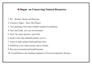 Slogan on Conserving Natural Resources
1. R3 – Reduce, Reuse and Recycle.
2. Conserve Paper – Save The Planet!
3. Tree planting is the most reliable solution to pollution.
4. Save the Earth, save our environment.
5. Don’t be cruel, preserve your fuel.
6. Earth is the only habitable planet; save it.
7. Unite to make planet Earth pollution-free.
8. Pollution is our silent enemy; end it silently.
9. Prevent environmental health hazards.
10. Air pollution is the leading originator of several respiratory diseases.
 