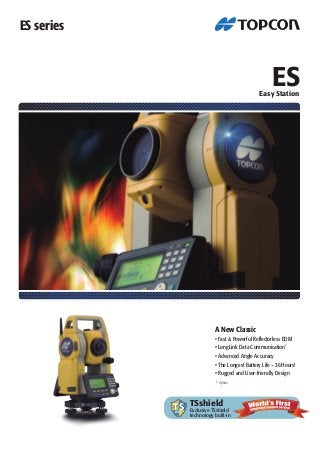 ES 
Easy Station 
ES series 
A New Classic 
• Fast & Powerful Reflectorless EDM 
• LongLink Data Communication* 
• Advanced Angle Accuracy 
• The Longest Battery Life - 36 Hours! 
• Rugged and User-friendly Design 
* Option 
TSshield 
Exclusive TSshield 
technology built-in 
 
