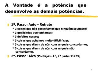 A Vontade é a potência que desenvolve as demais potências. 1º. Passo: Auto - Retrato * 3 coisas que não gostaríamos que ninguém soubesse; * 3 qualidades que tenhamos; * 3 defeitos nossos; * 3 coisas que achamos muito difícil fazer; * 3 coisas que dizem de nós, com as quais concordamos; * 3 coisas que dizem de nós, com as quais não concordamos. 2º. Passo: Alvo   (Perfeição -  LE, 2ª parte, 112/3 ) 