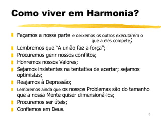 Como viver em Harmonia? Façamos a nossa parte   e deixemos os outros executarem o  que a eles compete ; Lembremos que “A união faz a força”; Procuremos gerir nossos conflitos; Honremos nossos Valores; Sejamos insistentes na tentativa de acertar; sejamos optimistas; Reajamos à Depressão; Lembremos ainda que  os nossos Problemas são do tamanho que a nossa Mente quiser dimensioná-los; Procuremos ser úteis; Confiemos em Deus. 