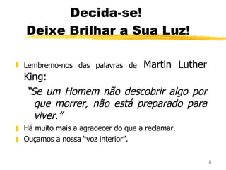 Decida-se!  Deixe Brilhar a Sua Luz! Lembremo-nos das palavras de  Martin Luther King:  “ Se um Homem não descobrir algo por que morrer, não está preparado para viver.” Há muito mais a agradecer do que a reclamar. Ouçamos a nossa “voz interior”. 
