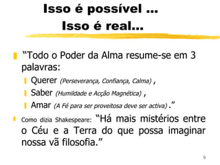 Isso é possível ...  Isso é real... “ Todo o Poder da Alma resume-se em 3 palavras: Querer  (Perseverança, Confiança, Calma)   , Saber  (Humildade e Acção Magnética)   , Amar  (A Fé para ser proveitosa deve ser activa)  .” Como dizia Shakespeare:  “Há mais mistérios entre o Céu e a Terra do que possa imaginar nossa vã filosofia.” 