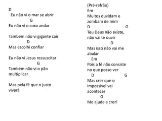 D
Eu não vi o mar se abrir
G
Eu não vi o coxo andar
Também não vi gigante cair
D
Mas escolhi confiar
Eu não vi Jesus ressuscitar
G
Também não vi o pão
multiplicar
Mas pela fé que o justo
viverá
(Pré-refrão)
Em
Muitos duvidam e
zombam de mim
D G
Teu Deus não existe,
não vai te ouvir
D
Mas isso não vai me
abalar
Em
Pois a fé não consiste
no que posso ver
D G
Mas crer que o
impossível vai
acontecer
G
Me ajude a crer!
 