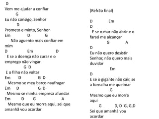 D
Vem me ajudar a confiar
G
Eu não consigo, Senhor
D
Prometo e minto, Senhor
Em D G
Não aguento mais confiar em
mim
D Em D
E se a doença não curar e o
emprego não vingar
G D
E o filho não voltar
Em D G D
Mesmo se meu barco naufragar
Em D G D
Mesmo se minha empresa afundar
Em D G A
Mesmo que eu morra aqui, sei que
amanhã vou acordar
(Refrão final)
D Em
D
E se o mar não abrir e o
faraó me alcançar
G A
D
Eu não quero desistir
Senhor, não quero mais
duvidar
Em
D
E se o gigante não cair, se
a fornalha me queimar
G
Mesmo que eu morra
aqui
G D, D G, G,D
Sei que amanhã vou
acordar
 