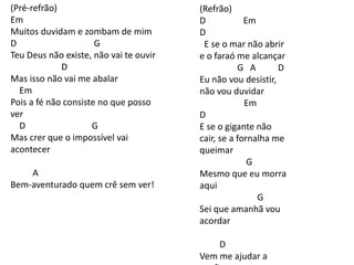 (Pré-refrão)
Em
Muitos duvidam e zombam de mim
D G
Teu Deus não existe, não vai te ouvir
D
Mas isso não vai me abalar
Em
Pois a fé não consiste no que posso
ver
D G
Mas crer que o impossível vai
acontecer
A
Bem-aventurado quem crê sem ver!
(Refrão)
D Em
D
E se o mar não abrir
e o faraó me alcançar
G A D
Eu não vou desistir,
não vou duvidar
Em
D
E se o gigante não
cair, se a fornalha me
queimar
G
Mesmo que eu morra
aqui
G
Sei que amanhã vou
acordar
D
Vem me ajudar a
 