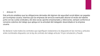 • Artículo 12
Este artículo establece que las obligaciones derivadas del régimen de seguridad social deben ser pagadas
por la empresa usuaria, mientras que las empresas de servicios eventuales abonan el recibo de haberes
junto con las cuotas sindicales y de obra social, aportes empresariales y retenciones, siempre conforme al
convenio colectivo de trabajo que aplique en la actividad del trabajador desarrollada en la empresa
usuaria.
Se declaran nulos todos los contratos que signifiquen violaciones a lo dispuesto en las normas y artículos
antes nombrados dispuesto con la ley de contrato de trabajo artículo 14 por simulación y fraude
 