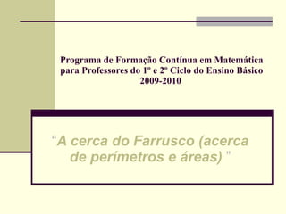 Programa de Formação Contínua em Matemática para Professores do 1º e 2º Ciclo do Ensino Básico 2009-2010   “ A cerca do Farrusco (acerca de perímetros e áreas)   ” 