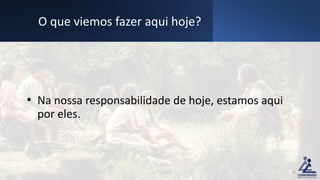 • Na nossa responsabilidade de hoje, estamos aqui
por eles.
O que viemos fazer aqui hoje?
10
 