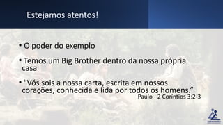 • O poder do exemplo
• Temos um Big Brother dentro da nossa própria
casa
• "Vós sois a nossa carta, escrita em nossos
corações, conhecida e lida por todos os homens.”
Paulo - 2 Coríntios 3:2-3
Estejamos atentos!
15
 