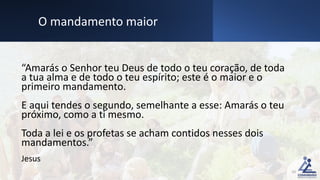 “Amarás o Senhor teu Deus de todo o teu coração, de toda
a tua alma e de todo o teu espírito; este é o maior e o
primeiro mandamento.
E aqui tendes o segundo, semelhante a esse: Amarás o teu
próximo, como a ti mesmo.
Toda a lei e os profetas se acham contidos nesses dois
mandamentos.”
Jesus
20
O mandamento maior
 