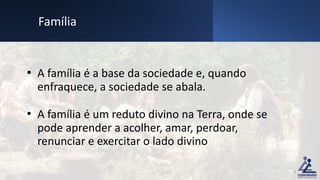 • A família é a base da sociedade e, quando
enfraquece, a sociedade se abala.
• A família é um reduto divino na Terra, onde se
pode aprender a acolher, amar, perdoar,
renunciar e exercitar o lado divino
Família
9
 