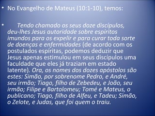 • No Evangelho de Mateus (10:1-10), temos:
• Tendo chamado os seus doze discípulos,
deu-lhes Jesus autoridade sobre espíritos
imundos para os expelir e para curar toda sorte
de doenças e enfermidades (de acordo com os
postulados espíritas, podemos deduzir que
Jesus apenas estimulou em seus discípulos uma
faculdade que eles já traziam em estado
latente). Ora, os nomes dos dozes apóstolos são
estes: Simão, por sobrenome Pedro, e André,
seu irmão; Tiago, filho de Zebedeu, e João, seu
irmão; Filipe e Bartolomeu; Tomé e Mateus, o
publicano; Tiago, filho de Alfeu, e Tadeu; Simão,
o Zelote, e Judas, que foi quem o traiu.
 
