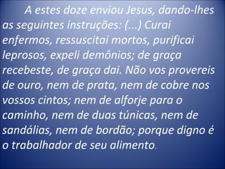 A estes doze enviou Jesus, dando-lhes
as seguintes instruções: (...) Curai
enfermos, ressuscitai mortos, purificai
leprosos, expeli demônios; de graça
recebeste, de graça dai. Não vos provereis
de ouro, nem de prata, nem de cobre nos
vossos cintos; nem de alforje para o
caminho, nem de duas túnicas, nem de
sandálias, nem de bordão; porque digno é
o trabalhador de seu alimento.
 