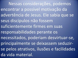 Nessas considerações, podemos
encontrar a possível motivação da
advertência de Jesus. Ele sabia que se
seus discípulos não fossem
suficientemente firmes em suas
responsabilidades perante os
necessitados, poderiam desvirtuar-se,
principalmente se deixassem seduzir-
se pelos atrativos, ilusões e facilidades
da vida material.
 