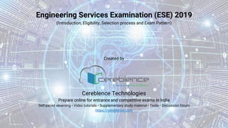 Engineering Services Examination (ESE) 2019
(Introduction, Eligibility, Selection process and Exam Pattern)
Created by
Cereblence Technologies
Prepare online for entrance and competitive exams in India
Self-paced elearning • Video tutorials • Supplementary study material • Tests • Discussion forum
https://cereblence.com
 