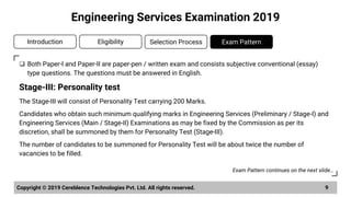 ❑ Both Paper-I and Paper-II are paper-pen / written exam and consists subjective conventional (essay)
type questions. The questions must be answered in English.
Stage-III: Personality test
The Stage-III will consist of Personality Test carrying 200 Marks.
Candidates who obtain such minimum qualifying marks in Engineering Services (Preliminary / Stage-I) and
Engineering Services (Main / Stage-II) Examinations as may be fixed by the Commission as per its
discretion, shall be summoned by them for Personality Test (Stage-III).
The number of candidates to be summoned for Personality Test will be about twice the number of
vacancies to be filled.
Copyright © 2019 Cereblence Technologies Pvt. Ltd. All rights reserved. 9
Engineering Services Examination 2019
Introduction Eligibility Selection Process Exam Pattern
Exam Pattern continues on the next slide…
 