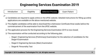 ❑ Candidates are required to apply online on the UPSC website. Detailed instructions for filling up online
applications are available on the above mentioned website.
❑ The eligible candidates will be able to download the e-Admission Certificate three weeks before the
commencement of the examination from the UPSC website.
❑ The application process for the Engineering Services Examination 2019 is now closed.
❑ The examination will be conducted according to the following plan:
o Stage-I: Engineering Services (Preliminary) Examination for the selection of candidates for the
Stage-II Examination
o Stage-II: Engineering Services (Main) Examination
o Stage-III: Personality Test
Copyright © 2019 Cereblence Technologies Pvt. Ltd. All rights reserved. 5
Engineering Services Examination 2019
Introduction Eligibility Selection Process Exam Pattern
 