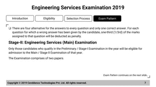 ❑ There are four alternative for the answers to every question and only one correct answer. For each
question for which a wrong answer has been given by the candidate, one-third (1/3rd) of the marks
assigned to that question will be deducted as penalty.
Stage-II: Engineering Services (Main) Examination
Only those candidates who qualify in the Preliminary / Stage-I Examination in the year will be eligible for
admission to the Main / Stage II Examination of that year.
The Examination comprises of two papers.
Copyright © 2019 Cereblence Technologies Pvt. Ltd. All rights reserved. 7
Engineering Services Examination 2019
Introduction Eligibility Selection Process Exam Pattern
Exam Pattern continues on the next slide…
 