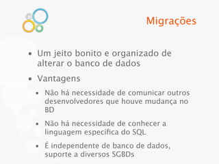 Migrações


• Um jeito bonito e organizado de
  alterar o banco de dados
• Vantagens
 • Não há necessidade de comunicar outros
   desenvolvedores que houve mudança no
   BD
 • Não há necessidade de conhecer a
   linguagem especíﬁca do SQL
 • É independente de banco de dados,
   suporte a diversos SGBDs
 