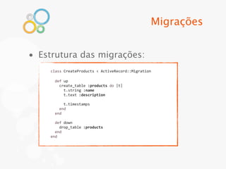 Migrações


• Estrutura das migrações:
    class	
  CreateProducts	
  <	
  ActiveRecord::Migration

    	
  	
  def	
  up
    	
  	
  	
  	
  create_table	
  :products	
  do	
  |t|
    	
  	
  	
  	
  	
  	
  t.string	
  :name
    	
  	
  	
  	
  	
  	
  t.text	
  :description
    	
  
    	
  	
  	
  	
  	
  	
  t.timestamps
    	
  	
  	
  	
  end
    	
  	
  end
    	
  
    	
  	
  def	
  down
    	
  	
  	
  	
  drop_table	
  :products
    	
  	
  end
    end
 