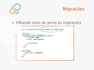 Migrações


• Olhando mais de perto as migrações
    class	
  CreateProducts	
  <	
  ActiveRecord::Migration

    	
  	
  def	
  up
    	
  	
  	
  	
  create_table	
  :products	
  do	
  |t|
    	
  	
  	
  	
  	
  	
  t.string	
  :name
    	
  	
  	
  	
  	
  	
  t.text	
  :description
    	
  
    	
  	
  	
  	
  	
  	
  t.timestamps
    	
  	
  	
  	
  end
    	
  	
  end
    	
  
    	
  	
  def	
  down
    	
  	
  	
  	
  drop_table	
  :products
    	
  	
  end
    end
 
