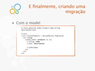 E ﬁnalmente, criando uma
                                migração

• Com o model
    $	
  rails	
  generate	
  model	
  Product	
  name:string	
  
    description:text

    #	
  Gera
    class	
  CreateProducts	
  <	
  ActiveRecord::Migration
    	
  	
  def	
  change
    	
  	
  	
  	
  create_table	
  :products	
  do	
  |t|
    	
  	
  	
  	
  	
  	
  t.string	
  :name
    	
  	
  	
  	
  	
  	
  t.text	
  :description
    	
  
    	
  	
  	
  	
  	
  	
  t.timestamps
    	
  	
  	
  	
  end
    	
  	
  end
    end
 