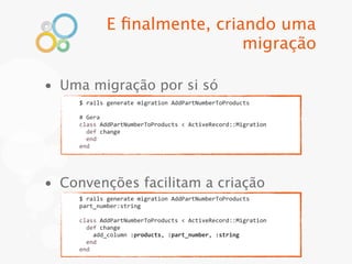 E ﬁnalmente, criando uma
                                migração

• Uma migração por si só
     $	
  rails	
  generate	
  migration	
  AddPartNumberToProducts

     #	
  Gera
     class	
  AddPartNumberToProducts	
  <	
  ActiveRecord::Migration
     	
  	
  def	
  change
     	
  	
  end
     end




• Convenções facilitam a criação
     $	
  rails	
  generate	
  migration	
  AddPartNumberToProducts	
  
     part_number:string

     class	
  AddPartNumberToProducts	
  <	
  ActiveRecord::Migration
     	
  	
  def	
  change
     	
  	
  	
  	
  add_column	
  :products,	
  :part_number,	
  :string
     	
  	
  end
     end
 