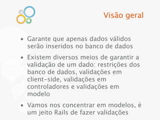 Visão geral


• Garante que apenas dados válidos
  serão inseridos no banco de dados
• Existem diversos meios de garantir a
  validação de um dado: restrições dos
  banco de dados, validações em
  client-side, validações em
  controladores e validações em
  modelo
• Vamos nos concentrar em modelos, é
  um jeito Rails de fazer validações
 