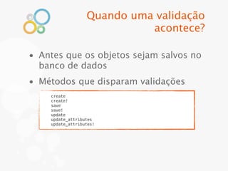 Quando uma validação
                            acontece?

• Antes que os objetos sejam salvos no
  banco de dados
• Métodos que disparam validações
    create
    create!
    save
    save!
    update
    update_attributes
    update_attributes!
 