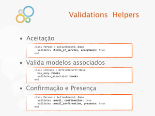 Validations Helpers


• Aceitação
    class	
  Person	
  <	
  ActiveRecord::Base
    	
  	
  validates	
  :terms_of_service,	
  acceptance:	
  true
    end


• Valida modelos associados
    class	
  Library	
  <	
  ActiveRecord::Base
    	
  	
  has_many	
  :books
    	
  	
  validates_associated	
  :books
    end


• Conﬁrmação e Presença
    class	
  Person	
  <	
  ActiveRecord::Base
    	
  	
  validates	
  :email,	
  confirmation:	
  true
    	
  	
  validates	
  :email_confirmation,	
  presence:	
  true
    end
 
